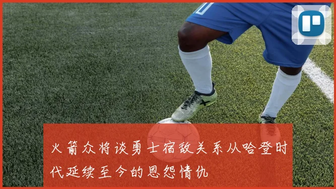 火箭众将谈勇士宿敌关系从哈登时代延续至今的恩怨情仇