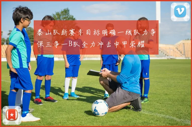 泰山队新赛季目标明确一线队力争保三争一B队全力冲击中甲荣耀