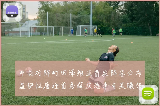 申花对阵町田泽维亚首发阵容公布盖伊拉唐迎首秀薛庆浩李可吴曦领衔出战