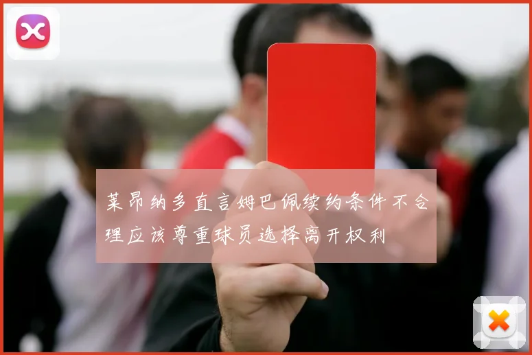 莱昂纳多直言姆巴佩续约条件不合理应该尊重球员选择离开权利