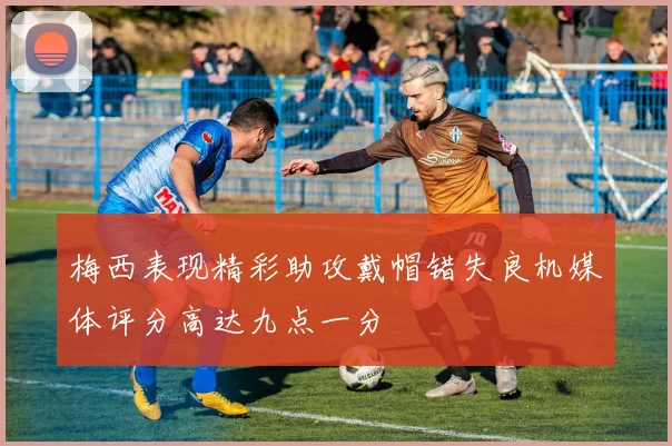 梅西表现精彩助攻戴帽错失良机媒体评分高达九点一分